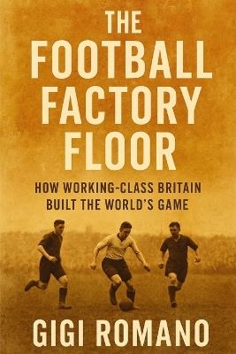 The Football Factory Floor: How Working-Class Britain Built the World's Game - Gigi Romano - cover