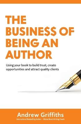 The Business of Being an Author: Using Your Book To Build Trust, Create Opportunities and Attract Quality Clients - Andrew Griffiths - cover