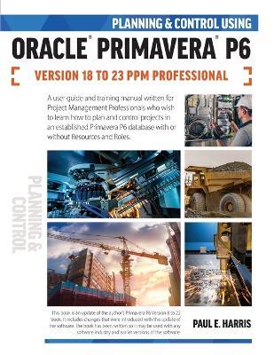 Planning and Control Using Oracle Primavera P6 Versions 18 to 23 PPM Professional - Paul E Harris - cover