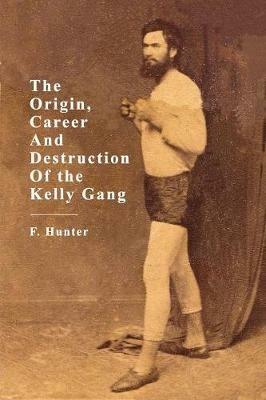 The Origins, Career and Destruction of the Kelly Gang - F Hunter - cover