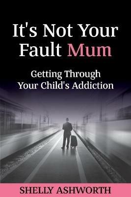 It's Not Your Fault Mum: Getting Through Your Child's Addiction - Shelly Ashworth - cover