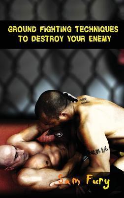 Ground Fighting Techniques to Destroy Your Enemy: Street Based Ground Fighting, Brazilian Jiu Jitsu, and Mixed Martial Arts Fighting Techniques - Sam Fury - cover