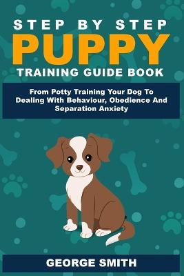 Step By Step Puppy Training Guide Book - From Potty Training Your Dog To Dealing With Behavior, Obedience And Separation Anxiety - George Smith - cover