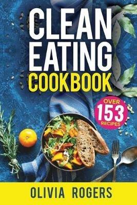 Clean Eating Cookbook: The All-in-1 Healthy Eating Guide - 153 Quick & Easy Recipes, A Weekly Shopping List & More! - Olivia Rogers - cover