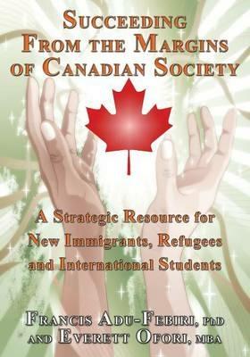 Succeeding From the Margins of Canadian Society: A Strategic Resource for New Immigrants, Refugees and International Students - Francis Adu-Febiri,Everett Ofori - cover