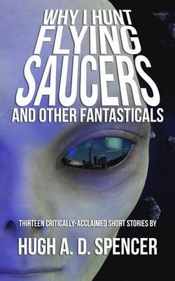 Why I Hunt Flying Saucers And Other Fantasticals: A Science Fiction Short Story Retrospective - Hugh A D Spencer - cover