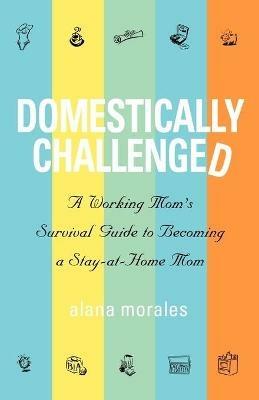 Domestically Challenged: A Working Mom's Survival Guide to Becoming a Stay-At-Home Mom - Alana Morales - cover