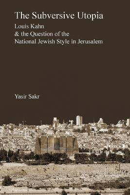 The Subversive Utopia: Louis Kahn and the Question of the National Jewish Style in Jerusalem - Yasir Sakr - cover
