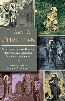 I Am A Christian: Authentic Accounts of Christian Martyrdom and Persecution from the Ancient Sources - cover