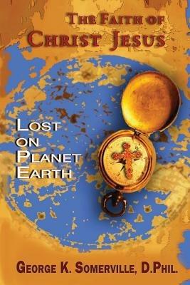 The Faith of Christ Jesus: Lost on Planet Earth - George K Somerville - cover