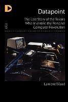 Datapoint: The Lost Story of the Texans Who Invented the Personal Computer Revolution - Lamont Wood - cover