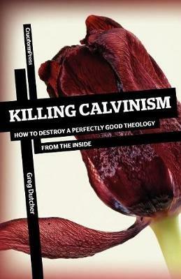 Killing Calvinism: How to Destroy a Perfectly Good Theology from the Inside - Greg Dutcher - cover