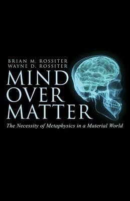 Mind Over Matter: The Necessity of Metaphysics in a Material World - Wayne D Rossiter,Brian M Rossiter - cover