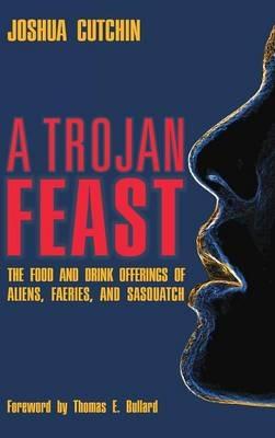 A Trojan Feast: The Food and Drink Offerings of Aliens, Faeries, and Sasquatch - Joshua Cutchin - cover