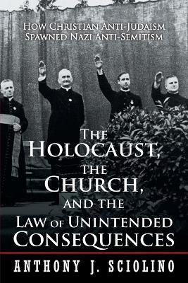 The Holocaust, the Church, and the Law of Unintended Consequences: How Christian Anti-Judaism Spawned Nazi Anti-Semitism, A Judge's Verdict - Anthony J Sciolino - cover