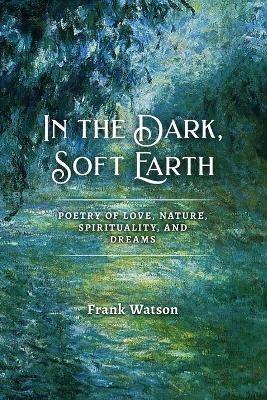 In the Dark, Soft Earth: Poetry of Love, Nature, Spirituality, and Dreams - Frank Watson - cover