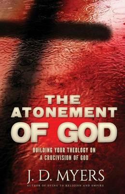 The Atonement of God: Building Your Theology on a Crucivision of God - J D Myers - cover