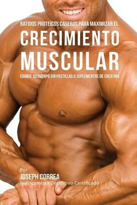 Batidos Proteicos Caseros Para Maximizar el Crecimiento Muscular: Cambie su Cuerpo sin Pastillas o Suplementos de Creatina - Joseph Correa - cover