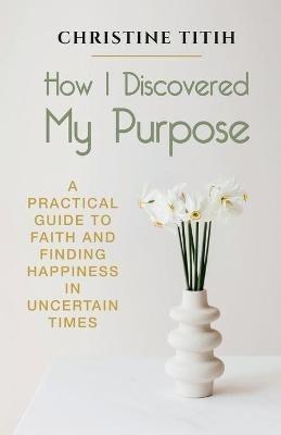 How I Discovered My Purpose: A Practical Guide to Faith and Finding Happiness in Uncertain Times - Christine Titih - cover