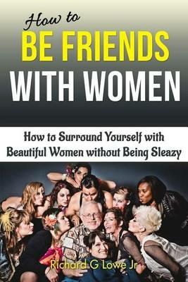 How to Be Friends With Women: How to Surround Yourself with Beautiful Women without Being Sleazy - Richard G Lowe - cover