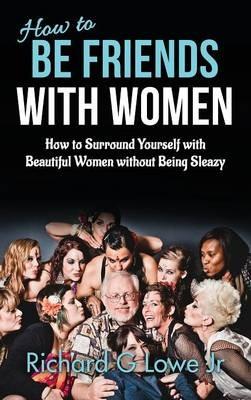 How to Be Friends With Women: How to Surround Yourself with Beautiful Women without Being Sleazy - Richard G Lowe - cover