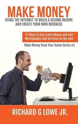 Make Money Using the Internet to Build a Second Income and Create your Own Business: 27 Ways to Earn Extra Money and Sell Merchandise and Services on the Web - Richard G Lowe - cover