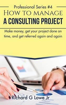 How to Manage a Consulting Project: Make Money, Get Your Project Done on Time, and Get Referred Again and Again - Richard G Lowe - cover