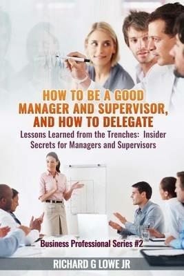 How to Be a Good Manager and Supervisor, and How to Delegate: Lessons Learned from the Trenches: Insider Secrets for Managers and Supervisors - Richard G Lowe Jr - cover