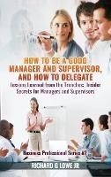 How to be a Good Manager and Supervisor, and How to Delegate: Lessons Learned from the Trenches: Insider Secrets for Managers and Supervisors - Richard G Lowe - cover