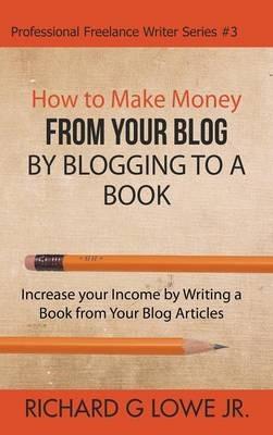How to Make Money from your Blog by Blogging to a Book: Increase your Income by Writing a Book from your Blog Articles - Richard G Lowe - cover