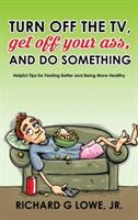 Turn off Your Television, Get off Your Ass, and Do Something: Helpful Tips for Feeling Better and Being More Healthy - Richard G Lowe - cover