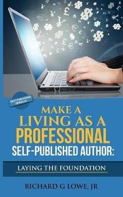 Make a Living as a Professional Self-Published Author Laying the Foundation: The Steps You Must Take to Create a Six Figure Writing Career, Make Money, and Build your Readership - Richard G Lowe - cover