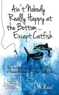 Ain't Nobody Really Happy at the Bottom...Except Catfish: How to Learn and Leverage the ABCs of Human Achievement in Your Daily Life - J W Neal - cover