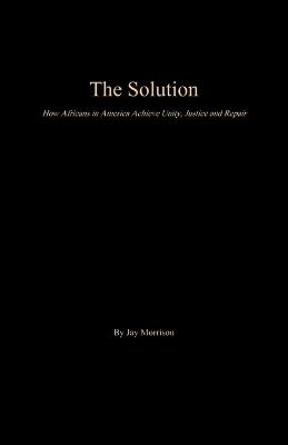 The Solution: How Africans in America Achieve Unity, Justice and Repair - Jay Morrison - cover