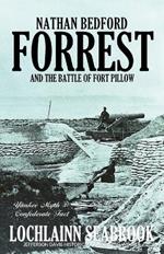 Nathan Bedford Forrest and the Battle of Fort Pillow: Yankee Myth, Confederate Fact