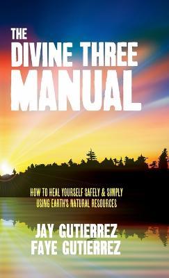 The Divine Three Manual: How to Heal Yourself Safely and Simply Using Earth's Natural Resources - Jay Gutierrez,Faye Gutierrez - cover