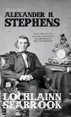 The Quotable Alexander H. Stephens: Selections from the Writings and Speeches of the Confederacy's First Vice President - Lochlainn Seabrook - cover