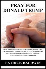 Pray for Donald Trump: Help Make America Great Again by Supporting the President of the United States of America’s Big Agenda through Powerful Specific Fervent Intercessory Prayers