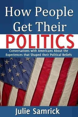 How People Get Their Politics: Conversations with Americans About the Experiences that Shaped Their Political Beliefs - Julie Samrick - cover
