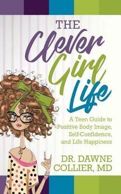 The Clever Girl Life: A Teen Girl's Guide to Positive Body Image, Confidence & Life Happiness - Dawne Collier-Dupart - cover