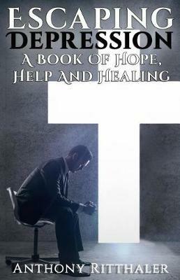 Escaping Depression: A Book Of Hope, Help And Healing - Anthony Ritthaler - cover
