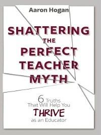 Shattering the Perfect Teacher Myth: 6 Truths That Will Help you THRIVE as an Educator - Aaron Hogan - cover