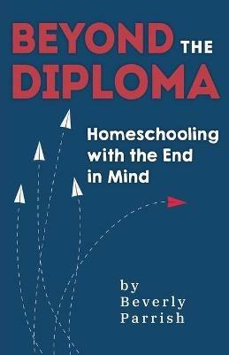 Beyond the Diploma: Homeschooling with the End in Mind - Beverly Parrish - cover