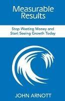 Measurable Results: Stop Wasting Money and Start Seeing Growth Today - John Arnott - cover