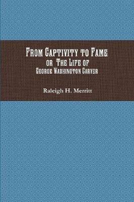 From Captivity to Fame: Or The Life of George Washington Carver - Raleigh H Merritt - cover