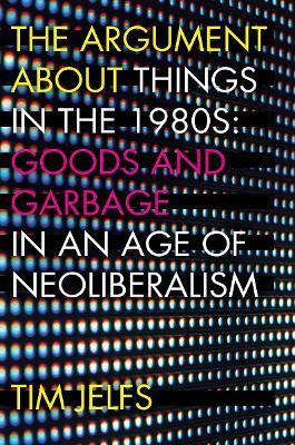 The Argument about Things in the 1980s: Goods and Garbage in an Age of Neoliberalism - Tim Jelfs - cover