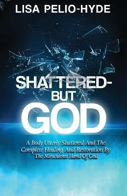 Shattered But-God: A Body Utterly Shattered And The Complete Healing And Restoration By The Miraculous Hand Of God - Lisa Pelio-Hyde - cover