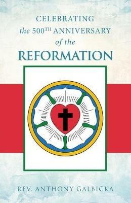 Celebrating the 500th Anniversary of the Reformation - Anthony Galbicka - cover