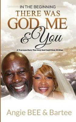 In the Beginning: There Was God, Me & You: The True Love Story That Only God Could Have Written - Angie Bee,Bartee - cover