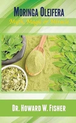 Moringa Oleifera: Myth, Magic or Miracle - Howard W Fisher - cover